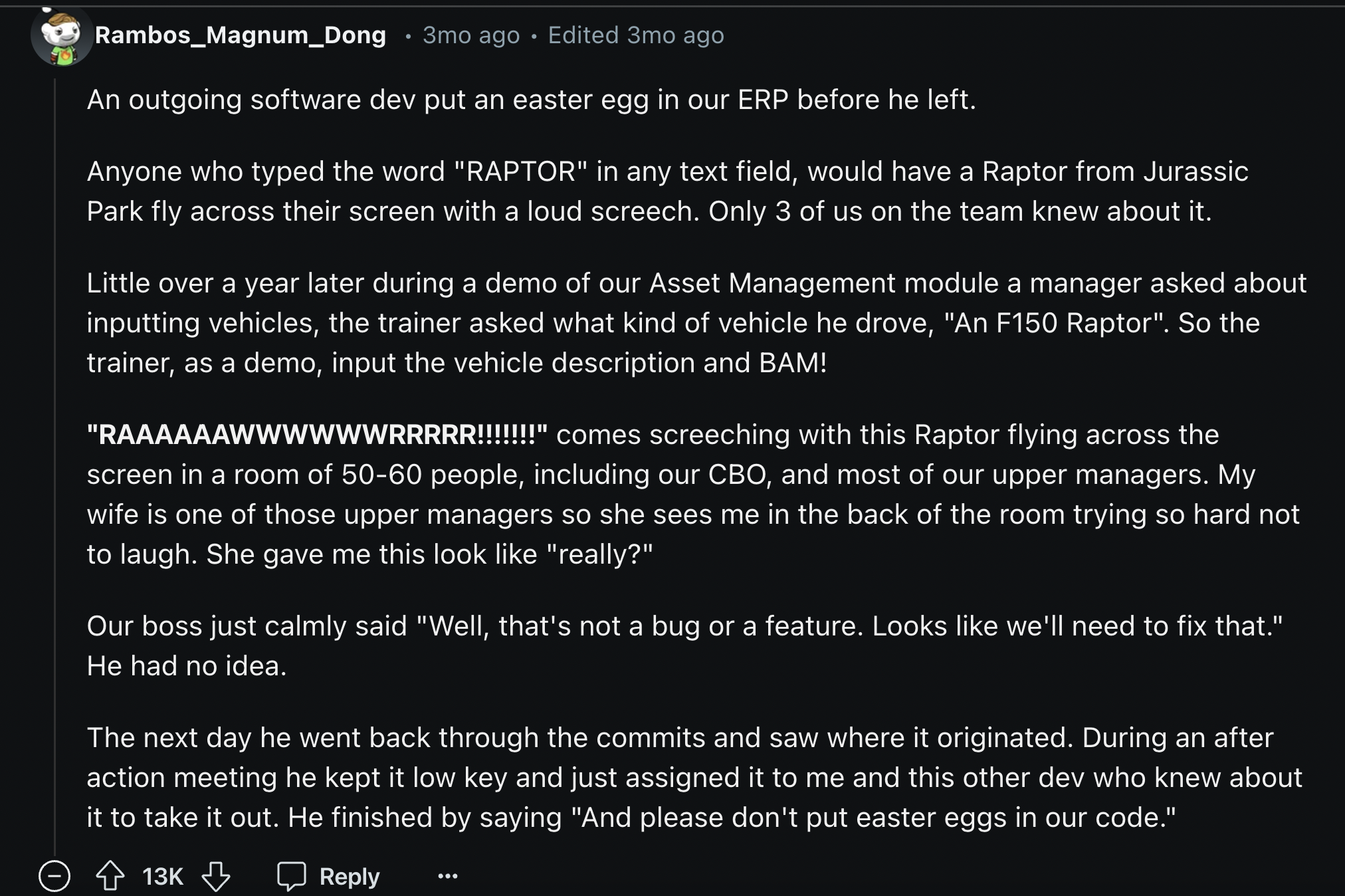 Design - Rambos_Magnum_Dong 3mo ago Edited 3mo ago An outgoing software dev put an easter egg in our Erp before he left. Anyone who typed the word "Raptor" in any text field, would have a Raptor from Jurassic Park fly across their screen with a loud scree